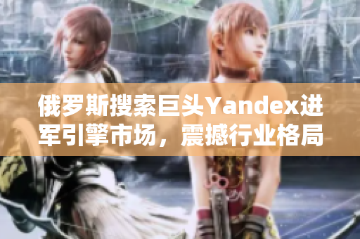 俄羅斯搜索巨頭Yandex進軍引擎市場，震撼行業(yè)格局
