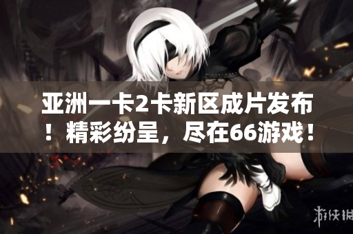 亞洲一卡2卡新區(qū)成片發(fā)布！精彩紛呈，盡在66游戲！