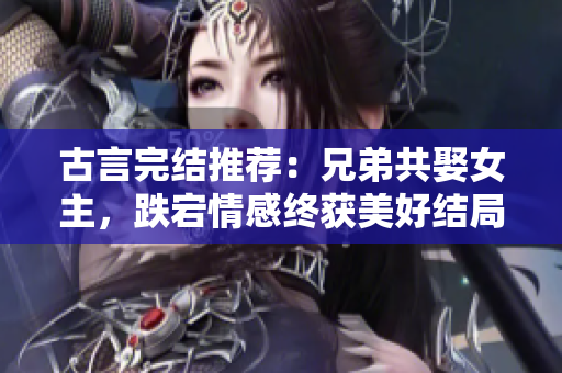 古言完結(jié)推薦：兄弟共娶女主，跌宕情感終獲美好結(jié)局