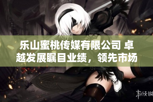 樂山蜜桃傳媒有限公司 卓越發(fā)展矚目業(yè)績，領(lǐng)先市場穩(wěn)步擴(kuò)張