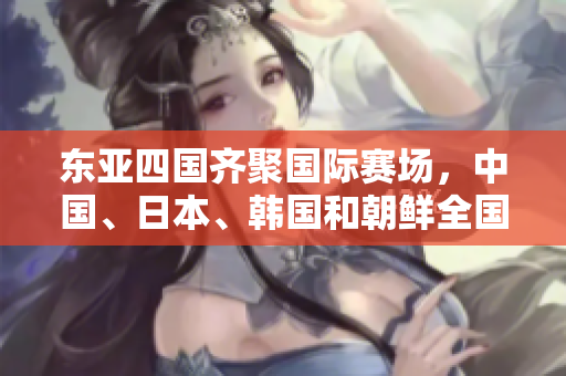 東亞四國齊聚國際賽場，中國、日本、韓國和朝鮮全國足球隊皆晉級