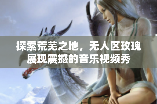 探索荒蕪之地，無人區(qū)玫瑰展現(xiàn)震撼的音樂視頻秀