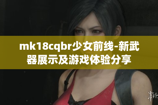 mk18cqbr少女前線-新武器展示及游戲體驗(yàn)分享