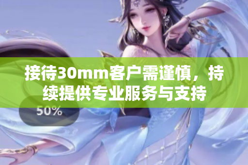 接待30mm客戶需謹(jǐn)慎，持續(xù)提供專業(yè)服務(wù)與支持