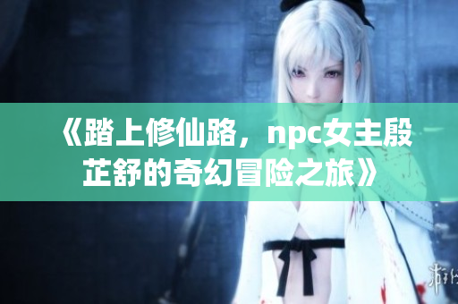 《踏上修仙路，npc女主殷芷舒的奇幻冒險(xiǎn)之旅》
