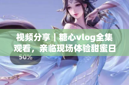 視頻分享｜糖心vlog全集觀看，親臨現(xiàn)場體驗(yàn)甜蜜日常