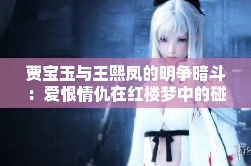 賈寶玉與王熙鳳的明爭(zhēng)暗斗：愛(ài)恨情仇在紅樓夢(mèng)中的碰撞