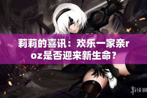 莉莉的喜訊：歡樂(lè)一家親roz是否迎來(lái)新生命？