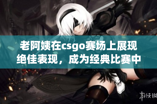 老阿姨在csgo賽場上展現(xiàn)絕佳表現(xiàn)，成為經(jīng)典比賽中的焦點