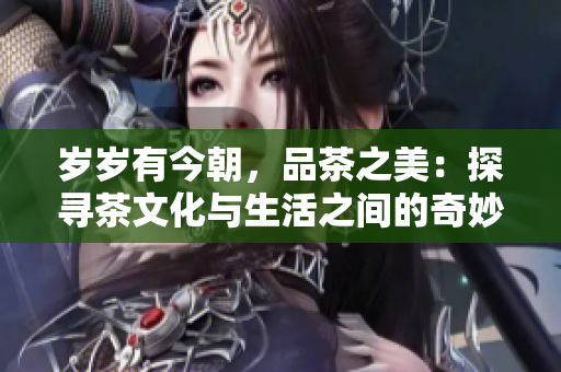 歲歲有今朝，品茶之美：探尋茶文化與生活之間的奇妙聯(lián)系