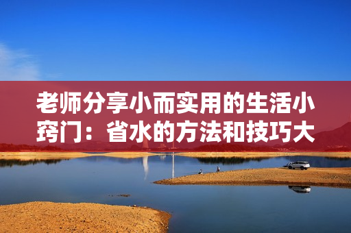 老師分享小而實(shí)用的生活小竅門：省水的方法和技巧大揭秘