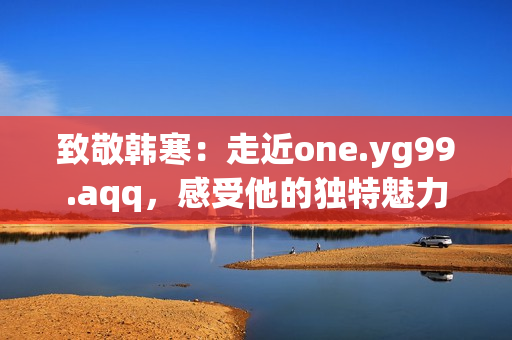 致敬韓寒：走近one.yg99.aqq，感受他的獨特魅力
