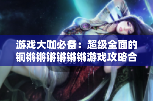 游戲大咖必備：超級(jí)全面的銅鏘鏘鏘鏘鏘鏘游戲攻略合輯！
