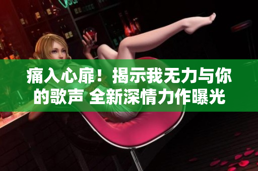 痛入心扉！揭示我無(wú)力與你的歌聲 全新深情力作曝光