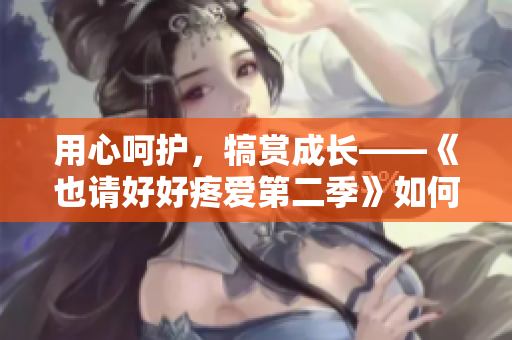 用心呵護(hù)，犒賞成長(zhǎng)——《也請(qǐng)好好疼愛(ài)第二季》如何打造愛(ài)的溫度