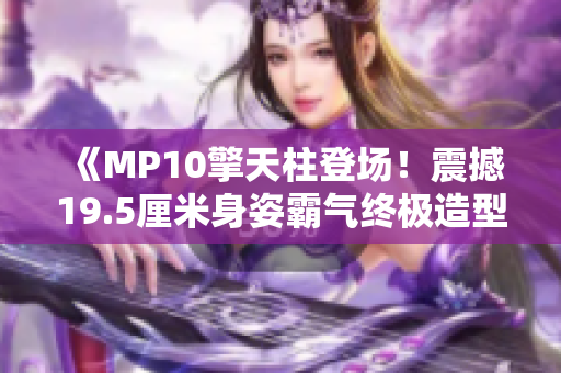 《MP10擎天柱登場(chǎng)！震撼19.5厘米身姿霸氣終極造型》