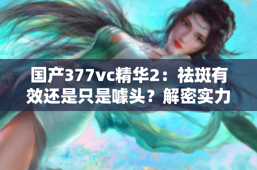 國(guó)產(chǎn)377vc精華2：祛斑有效還是只是噱頭？解密實(shí)力與謠言