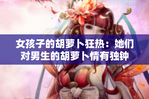 女孩子的胡蘿卜狂熱：她們對男生的胡蘿卜情有獨鐘