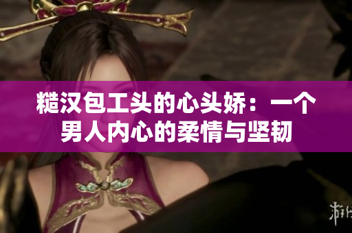 糙漢包工頭的心頭嬌：一個男人內(nèi)心的柔情與堅韌