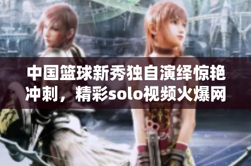 中國(guó)籃球新秀獨(dú)自演繹驚艷沖刺，精彩solo視頻火爆網(wǎng)絡(luò)