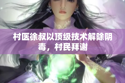 村醫(yī)徐叔以頂級技術(shù)解除陰毒，村民拜謝