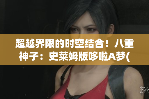 超越界限的時(shí)空結(jié)合！八重神子：史萊姆版哆啦A夢(mèng)(1)