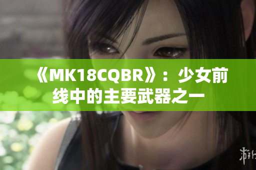 《MK18CQBR》:少女前線中的主要武器之一 《MK18CQBR》:少女前線中的主要武器之一
