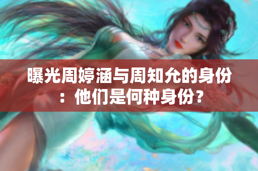 曝光周婷涵與周知允的身份：他們是何種身份？
