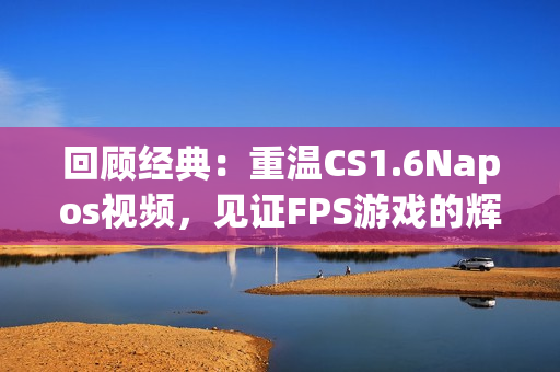 回顧經(jīng)典：重溫CS1.6Napos視頻，見(jiàn)證FPS游戲的輝煌