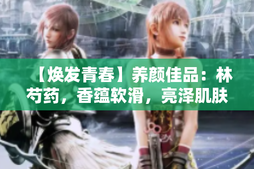 【煥發(fā)青春】養(yǎng)顏佳品：林芍藥，香蘊軟滑，亮澤肌膚