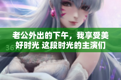 老公外出的下午，我享受美好時光 這段時光的主演們