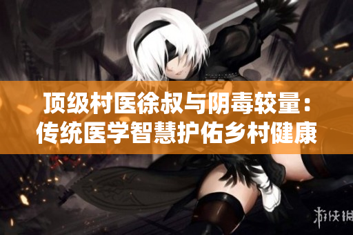 頂級村醫(yī)徐叔與陰毒較量：傳統(tǒng)醫(yī)學(xué)智慧護佑鄉(xiāng)村健康
