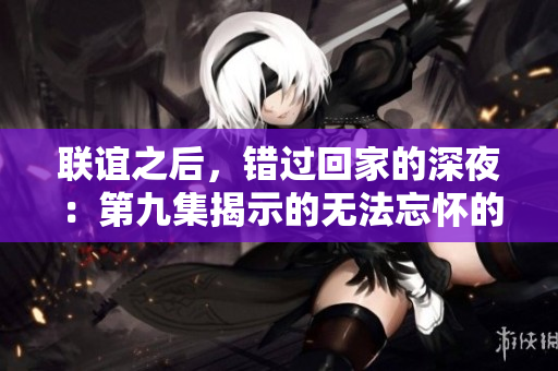 聯(lián)誼之后，錯過回家的深夜：第九集揭示的無法忘懷的夜晚