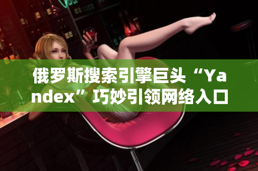 俄羅斯搜索引擎巨頭“Yandex”巧妙引領網絡入口