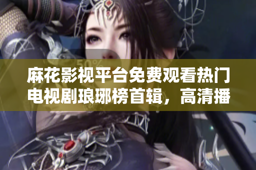 麻花影視平臺免費觀看熱門電視劇瑯琊榜首輯，高清播放，精彩不容錯過