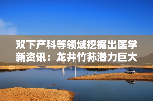 雙下產(chǎn)科等領(lǐng)域挖掘出醫(yī)學(xué)新資訊：龍井竹蓀潛力巨大！