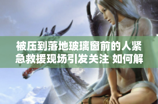 被壓到落地玻璃窗前的人緊急救援現(xiàn)場引發(fā)關(guān)注 如何解救被困者？