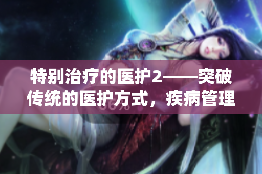 特別治療的醫(yī)護2——突破傳統(tǒng)的醫(yī)護方式，疾病管理全面升級