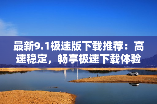 最新9.1極速版下載推薦：高速穩(wěn)定，暢享極速下載體驗(yàn)