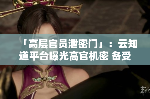 「高層官員泄密門(mén)」：云知道平臺(tái)曝光高官機(jī)密 備受關(guān)注