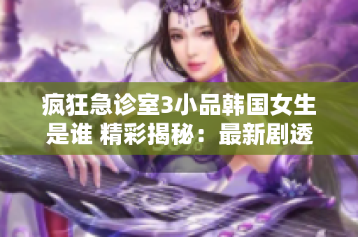 瘋狂急診室3小品韓國女生是誰 精彩揭秘：最新劇透大揭秘！