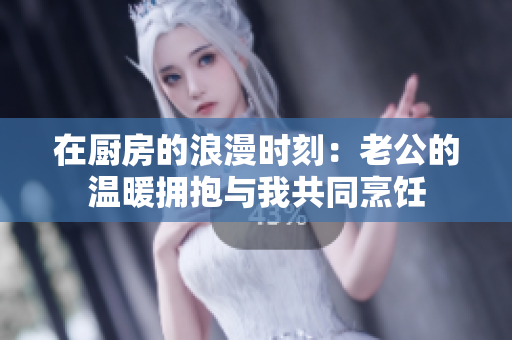 在廚房的浪漫時刻：老公的溫暖擁抱與我共同烹飪
