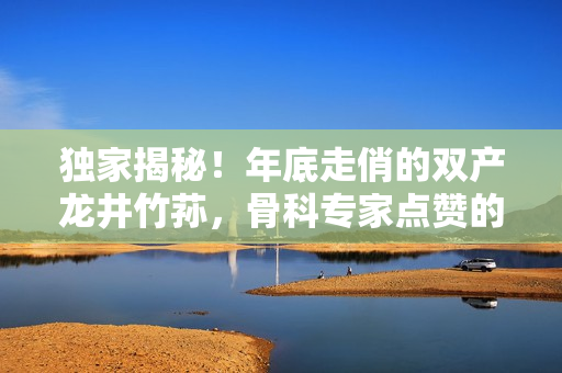 獨(dú)家揭秘！年底走俏的雙產(chǎn)龍井竹蓀，骨科專家點(diǎn)贊的秘密武器