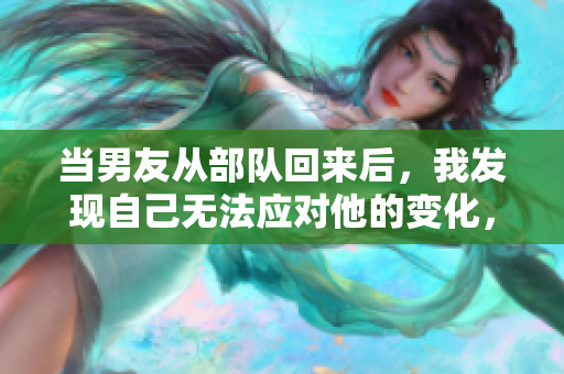 當(dāng)男友從部隊(duì)回來(lái)后，我發(fā)現(xiàn)自己無(wú)法應(yīng)對(duì)他的變化，感到困惑。