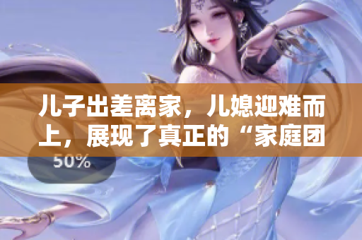 兒子出差離家，兒媳迎難而上，展現(xiàn)了真正的“家庭團結(jié)”