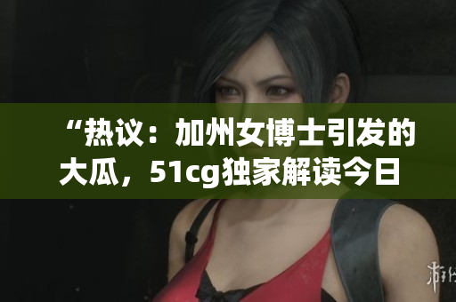 “熱議：加州女博士引發(fā)的大瓜，51cg獨家解讀今日熱門話題”