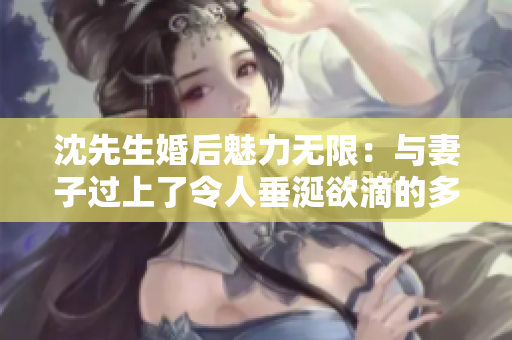 沈先生婚后魅力無限：與妻子過上了令人垂涎欲滴的多彩生活