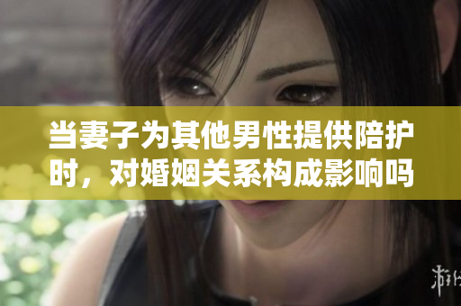 當妻子為其他男性提供陪護時，對婚姻關系構(gòu)成影響嗎？