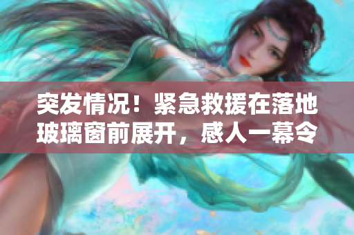 突發(fā)情況！緊急救援在落地玻璃窗前展開，感人一幕令人心潮澎湃