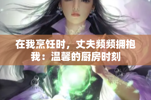 在我烹飪時，丈夫頻頻擁抱我：溫馨的廚房時刻